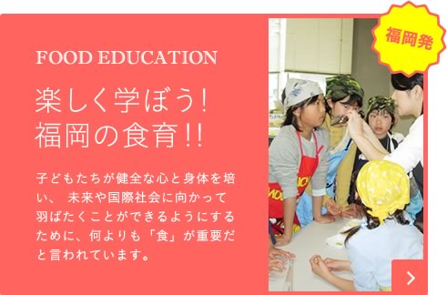 FOOD EDUCATION 楽しく学ぼう！福岡の食育！！ 子どもたちが健全な心と身体を培い、未来や国際社会に向かってはばたくことができるようにするために、何よりも「食」が重要だと言われています。